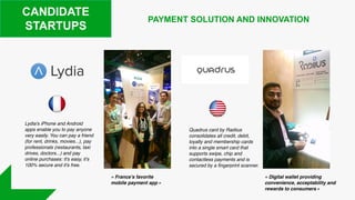 CANDIDATE
STARTUPS
Lydia's iPhone and Android
apps enable you to pay anyone
very easily. You can pay a friend
(for rent, drinks, movies...), pay
professionals (restaurants, taxi
drives, doctors...) and pay
online purchases: it's easy, it's
100% secure and it's free.
PAYMENT SOLUTION AND INNOVATION
Quadrus card by Radiius
consolidates all credit, debit,
loyalty and membership cards
into a single smart card that
supports swipe, chip and
contactless payments and is
secured by a fingerprint scanner.
« France’s favorite
mobile payment app »
« Digital wallet providing
convenience, acceptability and
rewards to consumers »
 