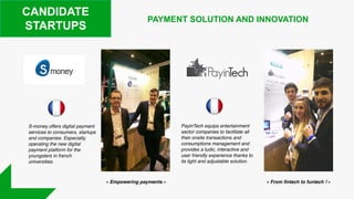 CANDIDATE
STARTUPS
S-money offers digital payment
services to consumers, startups
and companies. Especially,
operating the new digital
payment platform for the
youngsters in french
universities.
PAYMENT SOLUTION AND INNOVATION
PayinTech equips entertainment
sector companies to facilitate all
their onsite transactions and
consumptions management and
provides a ludic, interactive and
user friendly experience thanks to
its light and adjustable solution.
 « Empowering payments » « From fintech to funtech ! »
 