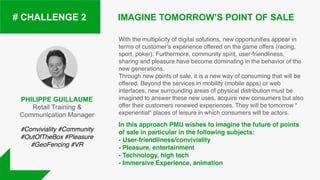 PHILIPPE GUILLAUME
Retail Training &
Communication Manager
IMAGINE TOMORROW’S POINT OF SALE# CHALLENGE 2
With the multiplicity of digital solutions, new opportunities appear in
terms of customer’s experience offered on the game offers (racing,
sport, poker). Furthermore, community spirit, user-friendliness,
sharing and pleasure have become dominating in the behavior of the
new generations.  
Through new points of sale, it is a new way of consuming that will be
offered. Beyond the services in mobility (mobile apps) or web
interfaces, new surrounding areas of physical distribution must be
imagined to answer these new uses, acquire new consumers but also
offer their customers renewed experiences. They will be tomorrow "
experiential" places of leisure in which consumers will be actors.
In this approach PMU wishes to imagine the future of points
of sale in particular in the following subjects:
- User-friendliness/conviviality
- Pleasure, entertainment
- Technology, high tech
- Immersive Experience, animation
#Conviviality #Community
#OutOfTheBox #Pleasure
#GeoFencing #VR
 