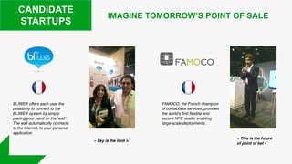 CANDIDATE
STARTUPS
BLIWE® offers each user the
possibility to connect to the
BLIWE® system by simply
placing your hand on the ‘wall’.
The wall automatically connects
to the Internet, to your personal
application.
FAMOCO, the French champion
of contactless services, provides
the world's first flexible and
secure NFC reader enabling
large-scale deployments.
IMAGINE TOMORROW’S POINT OF SALE
« Sky is the limit !»
« This is the future
of point of bet »
 