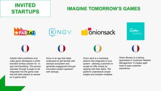 INVITED
STARTUPS
IMAGINE TOMORROW’S GAMES
Onion sack is a marketing
plaform that integrates to your
system - allowing customers to
accept an offer simply by
replying with their stake. The
platform understands simple
singles and complex multiples.
FabZat offers publishers and
video game developers a white-
branded turnkey solution for in-
app merchandising. The service
operates through a plugin to be
integrated into the game code
that will allow players to access
an in-game store.
Green Bureau is a startup
specialised in Customer Relation
Management. It creates agile
tools to ease customer
experience.
Kinov is an app that helps
employees to get familiar with
startups ecosystem and
generate engagement through
innovation project upstream
with startups.
 