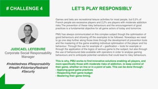 JUDICAEL LEFEBVRE
Corporate Social Responsability
Manager
LET’S PLAY RESPONSIBLY# CHALLENGE 4
Games and bets are recreational leisure activities for most people, but 0,5% of
French people are excessive players and 2,2% are players with moderate addiction
risks.The prevention of these risky behaviours and the encouragement of good
practices is a fundamental objective for all game actors of today and tomorrow.
PMU has always communicated on this complex subject though the optimisation of
good behaviours and showing off the examples to be followed. Nowadays we need
to go one step further along those lines through the development of prevention tools
and the mastering of the game enabling individual optimisation of the player and his
behaviour. Through the use for example of « gasification » tools for example or
through the application of the logics of serious game to the subject, but also through
the use of behavioural data available with operators in order to analyse gaming
behaviours and to anticipate potential variations that could lead to risky behaviours.
This is why, PMU works to find innovative solutions enabling all players, and
more specifically those with moderate risks of addiction, to keep control of
their game, whether on line or in a point of sale. This can be done through:
- Applying good game practices
- Respecting their game budget
- Mastering their game timing.
#Indebtedness #Responsability
#Health #VolontaryRestraint
#Security
 