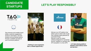 CANDIDATE
STARTUPS
Tag enhances and enables brand
loyalty, customer engagement,
access to information, real time
analysis and purchasing options
through a scalable and easy to
use e-commerce platform.
Wicross is an IOT platform that
allows users to share with an app
their collected datas gathered by
connected things.
Wicross is also an unique
software designed for “connected
service” suppliers to interface with
IOT ecosystem in a trice (API)
LET’S PLAY RESPONSIBLY
« IoT data sharing platform
between smart device owner
and service »
« Nothing is more expensive
than a missed opportunity »
 