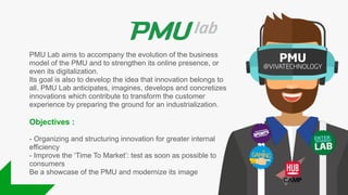PMU Lab aims to accompany the evolution of the business
model of the PMU and to strengthen its online presence, or
even its digitalization.
Its goal is also to develop the idea that innovation belongs to
all. PMU Lab anticipates, imagines, develops and concretizes
innovations which contribute to transform the customer
experience by preparing the ground for an industrialization.
Objectives :
- Organizing and structuring innovation for greater internal
efficiency
- Improve the ‘Time To Market’: test as soon as possible to
consumers
Be a showcase of the PMU and modernize its image
 