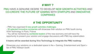 # WHY ?
PMU HAVE A GENUINE DESIRE TO DEVELOP NEW GROWTH ACTIVITIES AND
CO-CREATE THE FUTURE OF GAMING WITH STARTUPS AND INNOVATIVE
COMPANIES
# THE OPPORTUNITY
- PMU has organised 6 new growth activities challenges.
- 50 selected innovative companies will showcase their solution on PMU booth during
VIVA Technology in Paris, France
- You will be mentored by worldwide leaders of the new economy and will have the
opportunity to present your solution and engage discussions with PMU key stakeholders
6 teams will be awarded during Viva Technology to integrate the PMU roadmap
Showcase your solutions on a dedicated space in the « Gaming, Entertainment and Sport »
lab of PMU 450sqm booth
 
