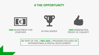 180K INVESTMENT FOR
STARTUPS
6 CHALLENGES
25K€ MINIMUM PER
PROOF OF CONCEPT
# THE OPPORTUNITY
BE PART OF THE « PMU 2020 » PROGRAM FOCUSED ON
INTERNATIONAL & DIGITAL DEVELOPMENT
 