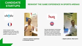 REINVENT THE GAME EXPERIENCE IN SPORTS ARENAS
CANDIDATE
STARTUPS
Huq has developed a technology
platform that captures available
yet seldom used mobile system
data via commercial relationships
with everyday mobile app owners.
Ubudu boosts in-store
engagement by more than 30%,
through a uniquely rich services
palette to target customers.
« Improve customer experience
in connected venues »
« Digital audience. Real world »
 
