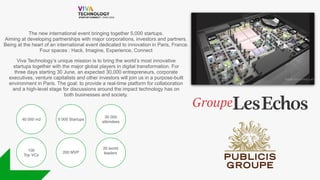 The new international event bringing together 5,000 startups.
Aiming at developing partnerships with major corporations, investors and partners.
Being at the heart of an international event dedicated to innovation in Paris, France.
Four spaces : Hack, Imagine, Experience, Connect
Viva Technology’s unique mission is to bring the world’s most innovative
startups together with the major global players in digital transformation. For
three days starting 30 June, an expected 30,000 entrepreneurs, corporate
executives, venture capitalists and other investors will join us in a purpose-built
environment in Paris. The goal: to provide a real-time platform for collaboration
and a high-level stage for discussions around the impact technology has on
both businesses and society.
40 000 m2
30 000
attendees
20 world
leaders
5 000 Startups
100
Top VCs
200 MVP
 