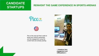 REINVENT THE GAME EXPERIENCE IN SPORTS ARENAS
CANDIDATE
STARTUPS
Pico is the only tool that is able to
boost your brand's awareness
and fan engagement using the
content fans are already posting.
« Instadium fans
engagement and
CRM platform »
 