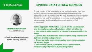 SPORTS: DATA FOR NEW SERVICES# CHALLENGE
Today, thanks to the availability of the real-time sports data, we
have to provide the best services of the moment to involve
spectators in the current event. We help them to understand better
the game, but also to appreciate even more precisely players
performances and to develop their motivation and their
commitment.
In this approach PMU wishes to work on the identification
and the implementation of solutions which will allow to:
- Improve the understanding of the real time game during an
event
- Give all data available and analyzed to multiply interactions
between brands and spectators
- Bring new data, even more precise, even more numerous
on a given player
- Improve the sports experience thanks to innovative
measures of performance during the practice
GERARD BEAUFORT
Head of PMULab
#Prediction #Beneﬁts #Issues
#API #Tracking #eSport
 