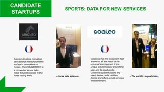 CANDIDATE
STARTUPS
Arioneo develops innovative
devices that monitor biometric
and sport parameters on
horses. The EQUIMETRE® is
a connected sensor tailor-
made for professionals in the
horse racing world.
Goaleo is the first ecosystem that
answer to all the needs of the
universal sportsperson. It is a
unique solution based around the
user and its sport profile.
Goaleo is taylored around any
user's tastes, skills, abilities,
friends and offers a multi services
environnement.
SPORTS: DATA FOR NEW SERVICES
« Horse data science » « The world’s largest club ».
 