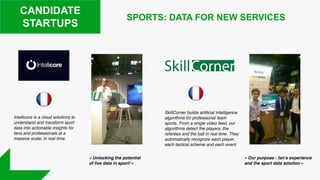 CANDIDATE
STARTUPS
SkillCorner builds artificial intelligence
algorithms for professional team
sports. From a single video feed, our
algorithms detect the players, the
referees and the ball in real time. They
automatically recognize each player,
each tactical scheme and each event
SPORTS: DATA FOR NEW SERVICES
Intellicore is a cloud solutions to
understand and transform sport
data into actionable insights for
fans and professionals at a
massive scale, in real time.
« Unlocking the potential
of live data in sport! »
« Our purpose : fan’s experience
and the sport data solution »
 