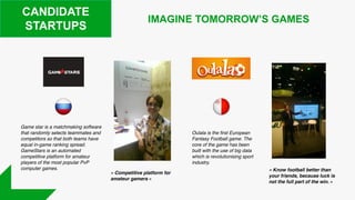 CANDIDATE
STARTUPS
Game star is a matchmaking software
that randomly selects teammates and
competitors so that both teams have
equal in-game ranking spread.
GameStars is an automated
competitive platform for amateur
players of the most popular PvP
computer games.
IMAGINE TOMORROW’S GAMES
Oulala is the first European
Fantasy Football game. The
core of the game has been
built with the use of big data
which is revolutionising sport
industry.
« Competitive platform for
amateur gamers »
« Know football better than
your friends, because luck is
not the full part of the win. »
 