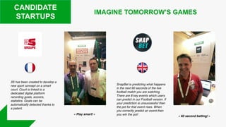 CANDIDATE
STARTUPS
SnapBet is predicting what happens
in the next 60 seconds of the live
football match you are watching.
There are 8 key events which users
can predict in our Football version. If
your prediction is unsuccessful then
the pot for that event rises. When
you correctly predict an event then
you win the pot!
IMAGINE TOMORROW’S GAMES
3S has been created to develop a
new sport concept on a smart
court. Court is linked to a
dedicated digital platform
recording goals, scorers,
statistics. Goals can be
automatically detected thanks to
a patent.
« Play smart! »
« 60 second betting! »
 