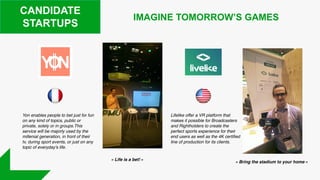 CANDIDATE
STARTUPS
IMAGINE TOMORROW’S GAMES
Yon enables people to bet just for fun
on any kind of topics, public or
private, solely or in groups.This
service will be majorly used by the
millenial generation, in front of their
tv, during sport events, or just on any
topic of everyday's life.
Lifelike offer a VR platform that
makes it possible for Broadcasters
and Rightholders to create the
perfect sports experience for their
end users as well as the 4K certified
line of production for its clients.
« Bring the stadium to your home »
« Life is a bet! »
 