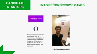 CANDIDATE
STARTUPS
IMAGINE TOMORROW’S GAMES
Pandascore collect data and
performance stats on
professional e-sports players.
Then it provides those stats
through our API to all the e-
sport ecosystem. Such as
media, betting platform, pro
teams, etc.
« The e-sport data provider! »
 