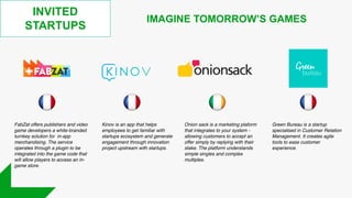 INVITED
STARTUPS
IMAGINE TOMORROW’S GAMES
Onion sack is a marketing plaform
that integrates to your system -
allowing customers to accept an
offer simply by replying with their
stake. The platform understands
simple singles and complex
multiples.
FabZat offers publishers and video
game developers a white-branded
turnkey solution for in-app
merchandising. The service
operates through a plugin to be
integrated into the game code that
will allow players to access an in-
game store.
Green Bureau is a startup
specialised in Customer Relation
Management. It creates agile
tools to ease customer
experience.
Kinov is an app that helps
employees to get familiar with
startups ecosystem and generate
engagement through innovation
project upstream with startups.
 