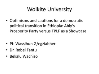 Wolkite University
• Optimisms and cautions for a democratic
political transition in Ethiopia: Abiy’s
Prosperity Party versus TPLF as a Showcase
• PI- Wassihun G/egziabher
• Dr. Robel Fantu
• Bekalu Wachiso
 