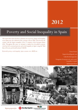 2012
        Poverty and Social Inequality in Spain
This report shows there has been a dramatic rise in poverty, hunger and inequality
across Spain since the outbreak of the economic crisis in 2008. It has become the
country with the largest inequality of the 27 countries of the European Union
(EU). Throughout this essay, we attempt to explain how the global economic
crisis has led to increased poverty and social inequality in Spain, using the “Risk
Rate of Poverty and Social Exclusion” AROPE.

Keywords: poverty, social inequality, Spain, economic crisis, AROPE rate.                                     Fátima Paredes
                                                                                                  fmparedesm@gmail.com
                                                                                                    Linkedin:fatimaparedes
                                                                                       Emagazine:Scoop poverty-and-social-
                                                                                                        inequality-in-spain
                                                                                                         @fatimaparedesm




                                                                                                        1


     Report prepared for:
 