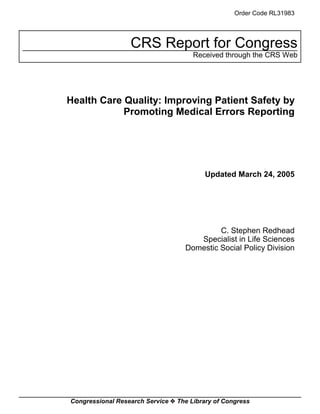 Order Code RL31983




                  CRS Report for Congress
                                      Received through the CRS Web




Health Care Quality: Improving Patient Safety by
            Promoting Medical Errors Reporting




                                          Updated March 24, 2005




                                            C. Stephen Redhead
                                      Specialist in Life Sciences
                                   Domestic Social Policy Division




Congressional Research Service ˜ The Library of Congress
 