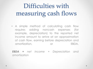 Difficulties with
measuring cash flows
• A simple method of calculating cash flow
requires adding noncash expenses (for
example, depreciation) to the reported net
income amount to arrive at an approximation
of cash flow, earning before depreciation and
amortization, or EBDA.
EBDA = net income + Depreciation and
amortization
 