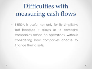 Difficulties with
measuring cash flows
• EBITDA is useful not only for its simplicity,
but because it allows us to compare
companies based on operations, without
considering how companies choose to
finance their assets.
 