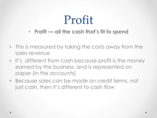 Profit
• Profit — all the cash that’s fit to spend
• This is measured by taking the costs away from the
sales revenue
• It’s different from cash because profit is the money
earned by the business, and is represented on
paper (in the accounts)
• Because sales can be made on credit terms, not
just cash, then it’s different to cash flow
 