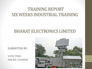 TRAINING REPORT
SIX WEEKS INDUSTRIAL TRAINING
BHARAT ELECTRONICS LIMITED
SUBMITTED BY:
VIVEK TYAGI
REG.NO. 11104344
 