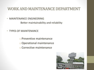 WORK AND MAINTENANCEDEPARTMENT
• MAINTENANCE ENGINEERING
Better maintainability and reliability
• TYPES OF MAINTENANCE
oPreventive maintenance
oOperational maintenance
oCorrective maintenance
 