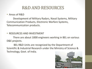 R&D AND RESOURCES
 Areas of R&D
Development of Military Radars, Naval Systems, Military
Communication Products, Electronic Warfare Systems,
Telecommunication products.
 RESOURCES AND INVESTMENT
There are about 1000 engineers working in BEL on various
D&E projects.
BEL R&D Units are recognized by the Department of
Scientific & Industrial Research under the Ministry of Science &
Technology, Govt. of India.
 