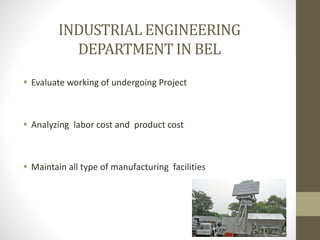 INDUSTRIAL ENGINEERING
DEPARTMENT IN BEL
 Evaluate working of undergoing Project
 Analyzing labor cost and product cost
 Maintain all type of manufacturing facilities
 