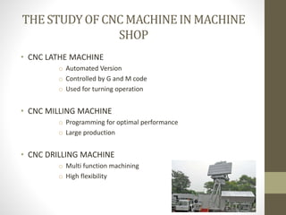 THE STUDYOF CNC MACHINEIN MACHINE
SHOP
• CNC LATHE MACHINE
o Automated Version
o Controlled by G and M code
o Used for turning operation
• CNC MILLING MACHINE
o Programming for optimal performance
o Large production
• CNC DRILLING MACHINE
o Multi function machining
o High flexibility
 