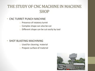 THE STUDYOF CNC MACHINEIN MACHINE
SHOP
• CNC TURRET PUNCH MACHINE
o Presence of rotatory turret
o Complex shape can also be cut
o Different shape can be cut easily by tool
• SHOT BLASTING MACHINING
o Used for cleaning material
o Prepare surface of material
 