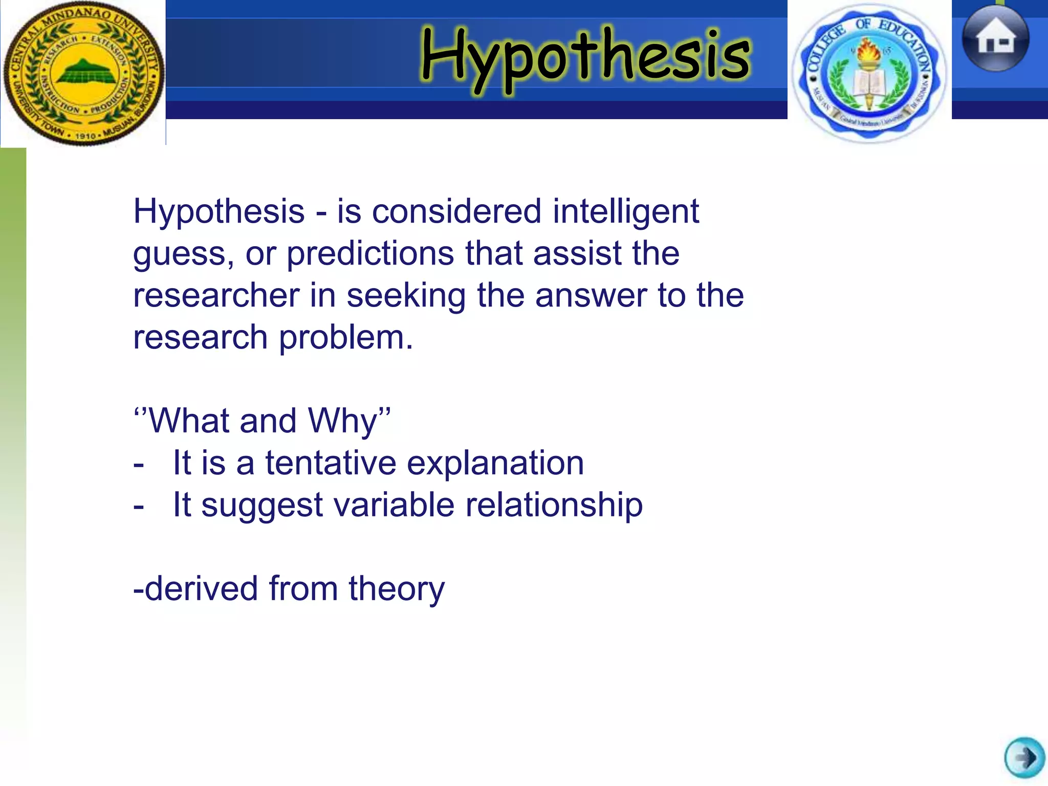 Hypothesis
Hypothesis - is considered intelligent
guess, or predictions that assist the
researcher in seeking the answer to the
research problem.
‘’What and Why’’
- It is a tentative explanation
- It suggest variable relationship
-derived from theory
 