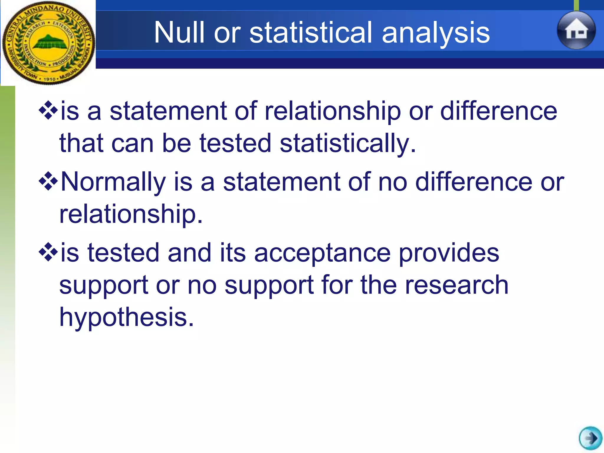 Null or statistical analysis
is a statement of relationship or difference
that can be tested statistically.
Normally is a statement of no difference or
relationship.
is tested and its acceptance provides
support or no support for the research
hypothesis.
 