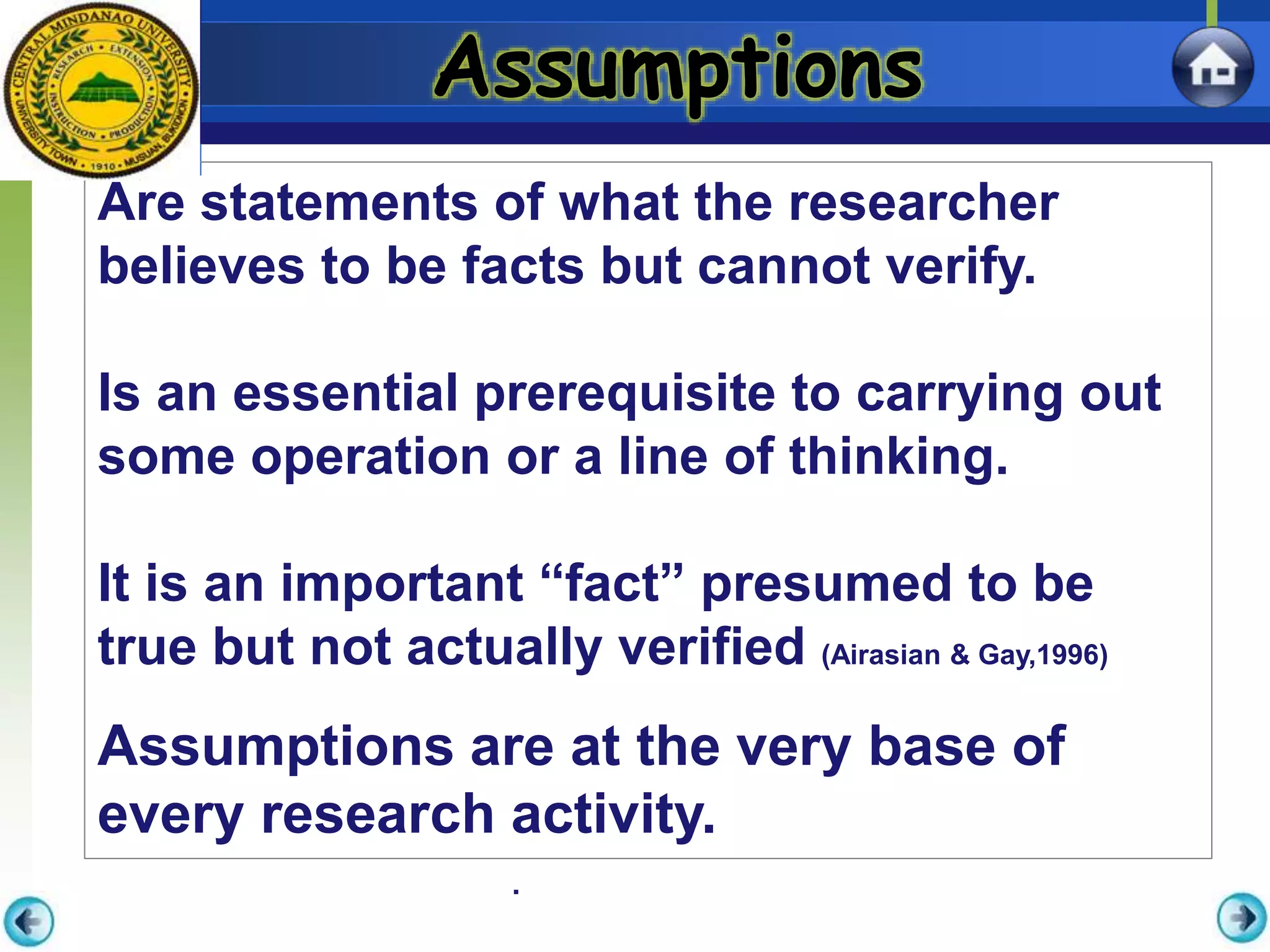 .
Assumptions
Are statements of what the researcher
believes to be facts but cannot verify.
Is an essential prerequisite to carrying out
some operation or a line of thinking.
It is an important “fact” presumed to be
true but not actually verified (Airasian & Gay,1996)
Assumptions are at the very base of
every research activity.
 