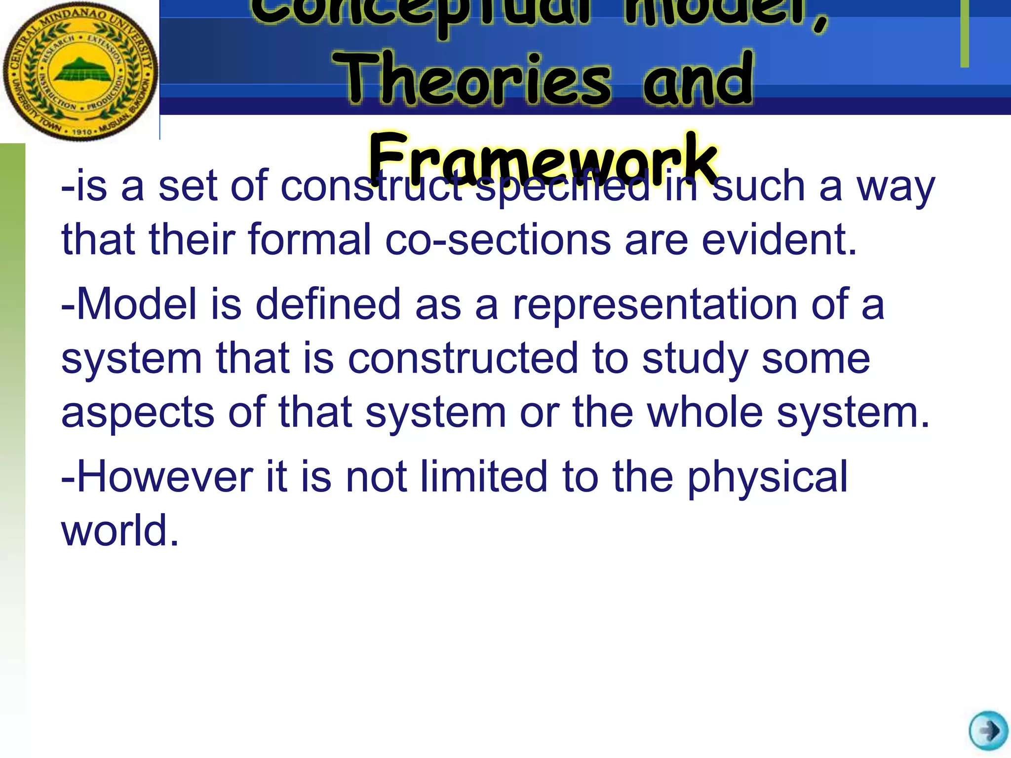 Conceptual model,
Theories and
Framework-is a set of construct specified in such a way
that their formal co-sections are evident.
-Model is defined as a representation of a
system that is constructed to study some
aspects of that system or the whole system.
-However it is not limited to the physical
world.
 