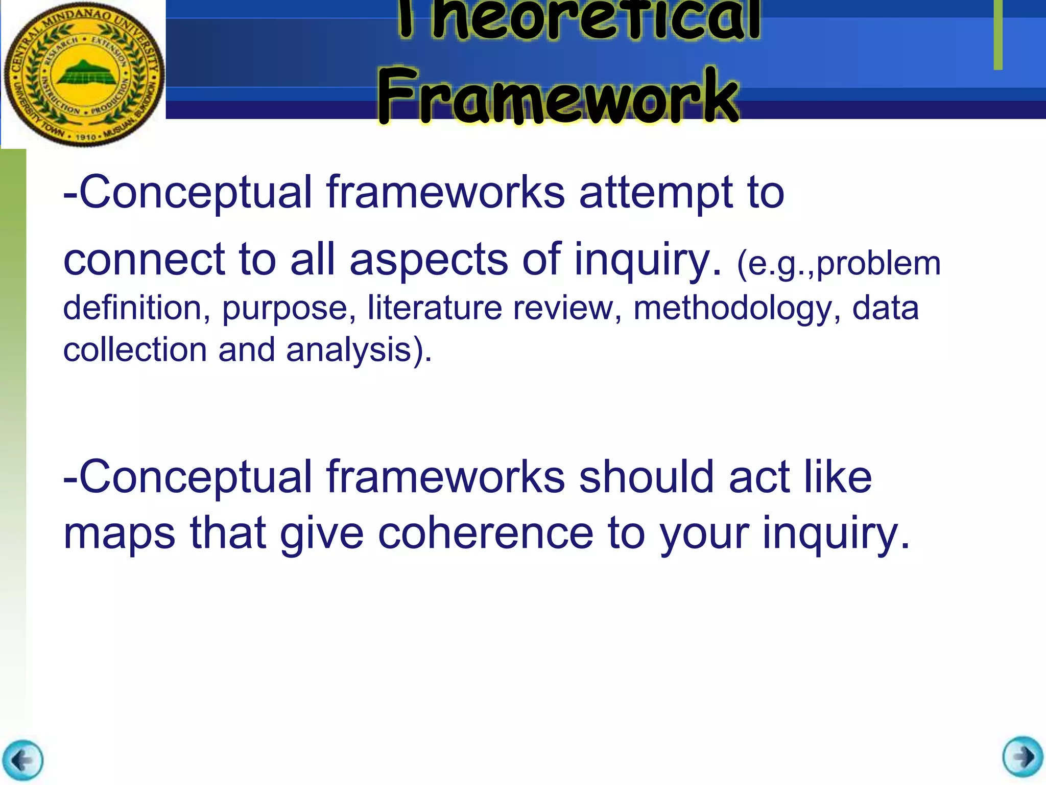 Theoretical
Framework
-Conceptual frameworks attempt to
connect to all aspects of inquiry. (e.g.,problem
definition, purpose, literature review, methodology, data
collection and analysis).
-Conceptual frameworks should act like
maps that give coherence to your inquiry.
 