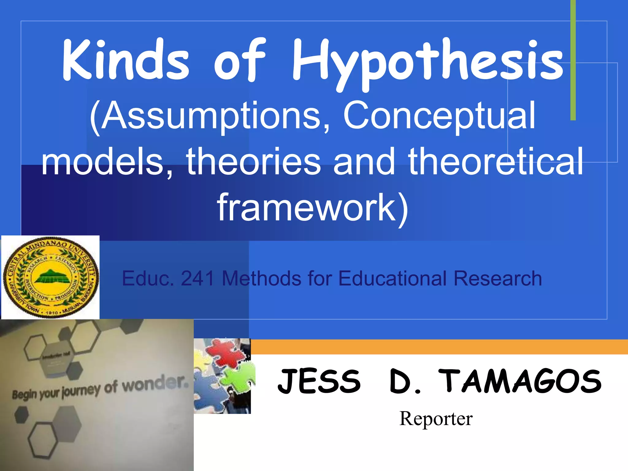 Company
LOGO
Kinds of Hypothesis
(Assumptions, Conceptual
models, theories and theoretical
framework)
JESS D. TAMAGOS
Reporter
Educ. 241 Methods for Educational Research
 