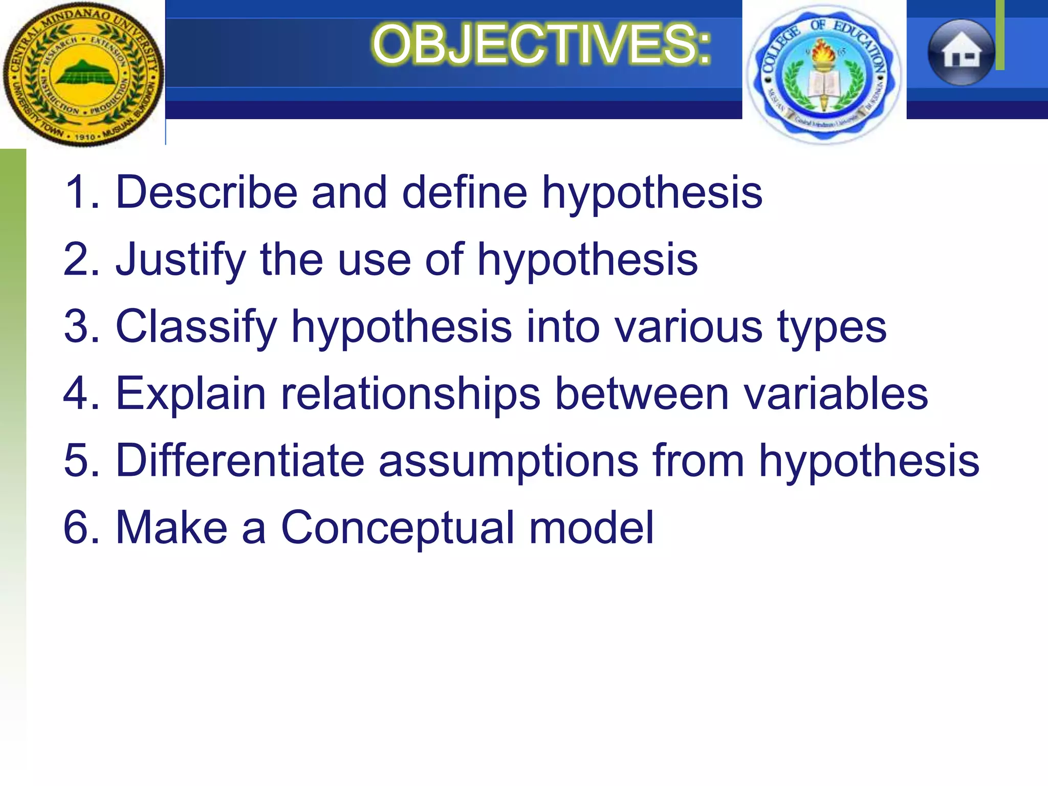 OBJECTIVES:
1. Describe and define hypothesis
2. Justify the use of hypothesis
3. Classify hypothesis into various types
4. Explain relationships between variables
5. Differentiate assumptions from hypothesis
6. Make a Conceptual model
 