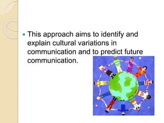  This approach aims to identify and
explain cultural variations in
communication and to predict future
communication.
 