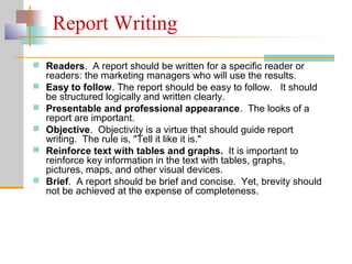 Report Writing
 Readers. A report should be written for a specific reader or
readers: the marketing managers who will use the results.
 Easy to follow. The report should be easy to follow. It should
be structured logically and written clearly.
 Presentable and professional appearance. The looks of a
report are important.
 Objective. Objectivity is a virtue that should guide report
writing. The rule is, "Tell it like it is."
 Reinforce text with tables and graphs. It is important to
reinforce key information in the text with tables, graphs,
pictures, maps, and other visual devices.
 Brief. A report should be brief and concise. Yet, brevity should
not be achieved at the expense of completeness.
 