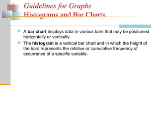 Guidelines for Graphs
Histograms and Bar Charts
 A bar chart displays data in various bars that may be positioned
horizontally or vertically.
 The histogram is a vertical bar chart and in which the height of
the bars represents the relative or cumulative frequency of
occurrence of a specific variable.
 
