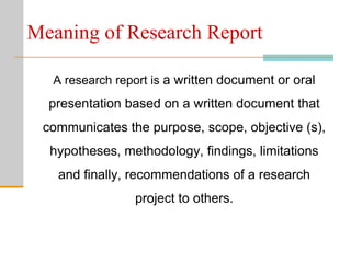 Meaning of Research Report
A research report is a written document or oral
presentation based on a written document that
communicates the purpose, scope, objective (s),
hypotheses, methodology, findings, limitations
and finally, recommendations of a research
project to others.
 