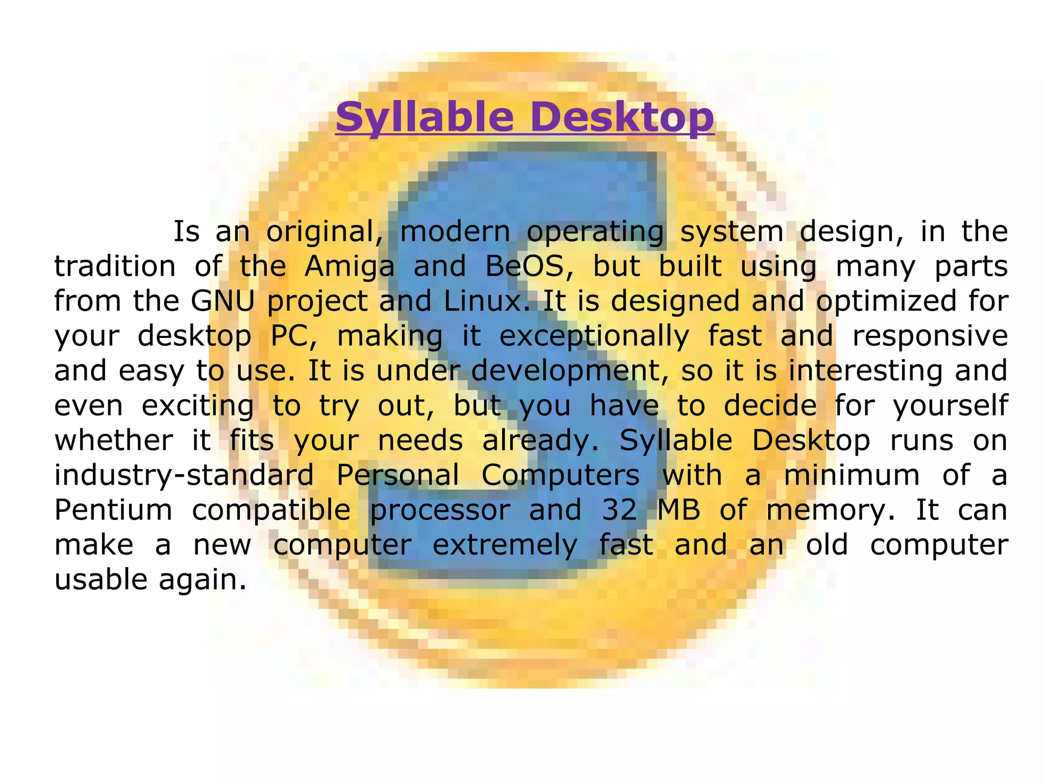 Syllable Desktop   Is an original, modern operating system design, in the tradition of the Amiga and BeOS, but built using many parts from the GNU project and Linux. It is designed and optimized for your desktop PC, making it exceptionally fast and responsive and easy to use. It is under development, so it is interesting and even exciting to try out, but you have to decide for yourself whether it fits your needs already. Syllable Desktop runs on industry-standard Personal Computers with a minimum of a Pentium compatible processor and 32 MB of memory. It can make a new computer extremely fast and an old computer usable again. 