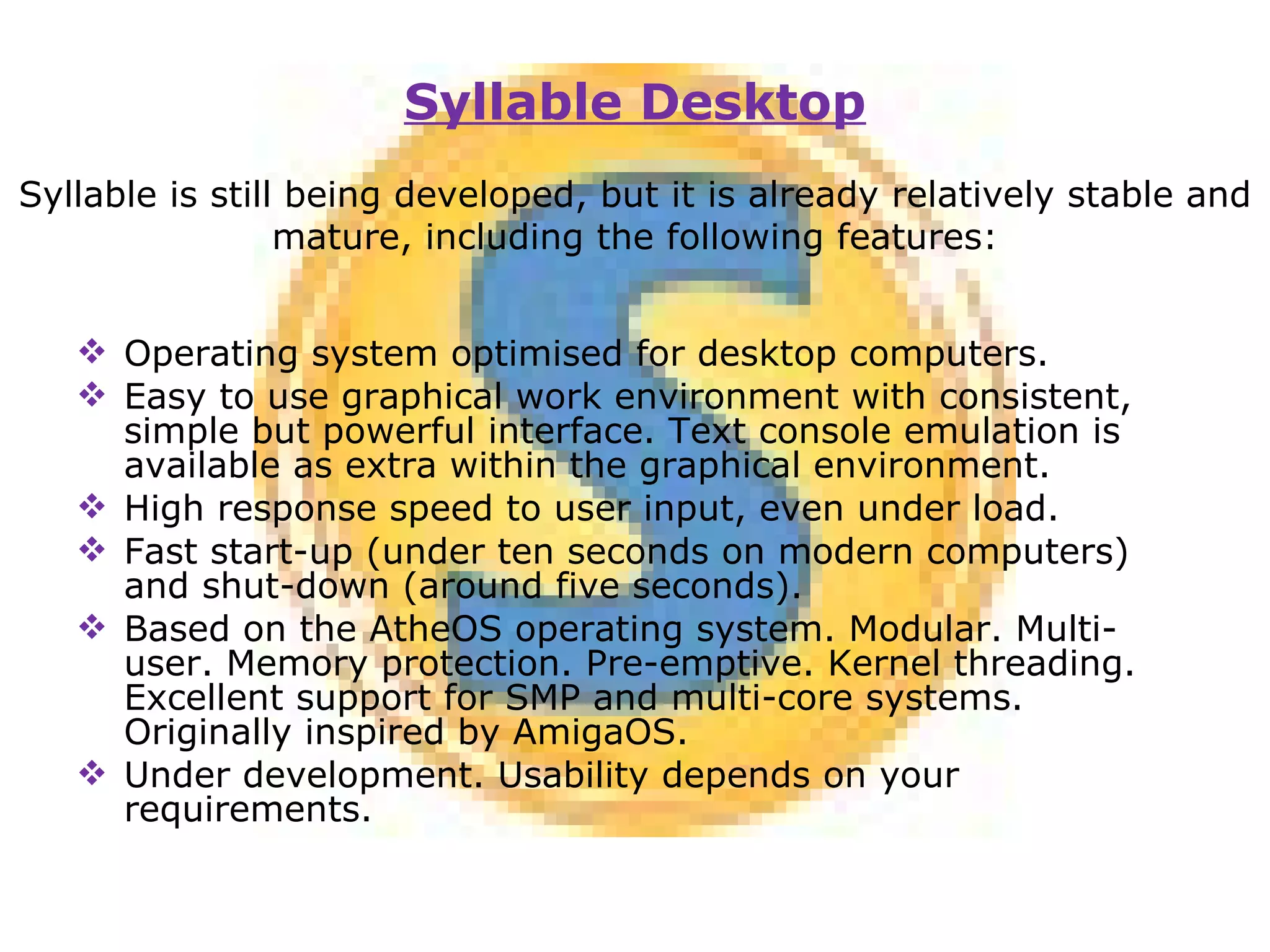 Operating system optimised for desktop computers. Easy to use graphical work environment with consistent, simple but powerful interface. Text console emulation is available as extra within the graphical environment. High response speed to user input, even under load. Fast start-up (under ten seconds on modern computers) and shut-down (around five seconds). Based on the AtheOS operating system. Modular. Multi-user. Memory protection. Pre-emptive. Kernel threading. Excellent support for SMP and multi-core systems. Originally inspired by AmigaOS. Under development. Usability depends on your requirements.   Syllable Desktop Syllable is still being developed, but it is already relatively stable and mature, including the following features: 