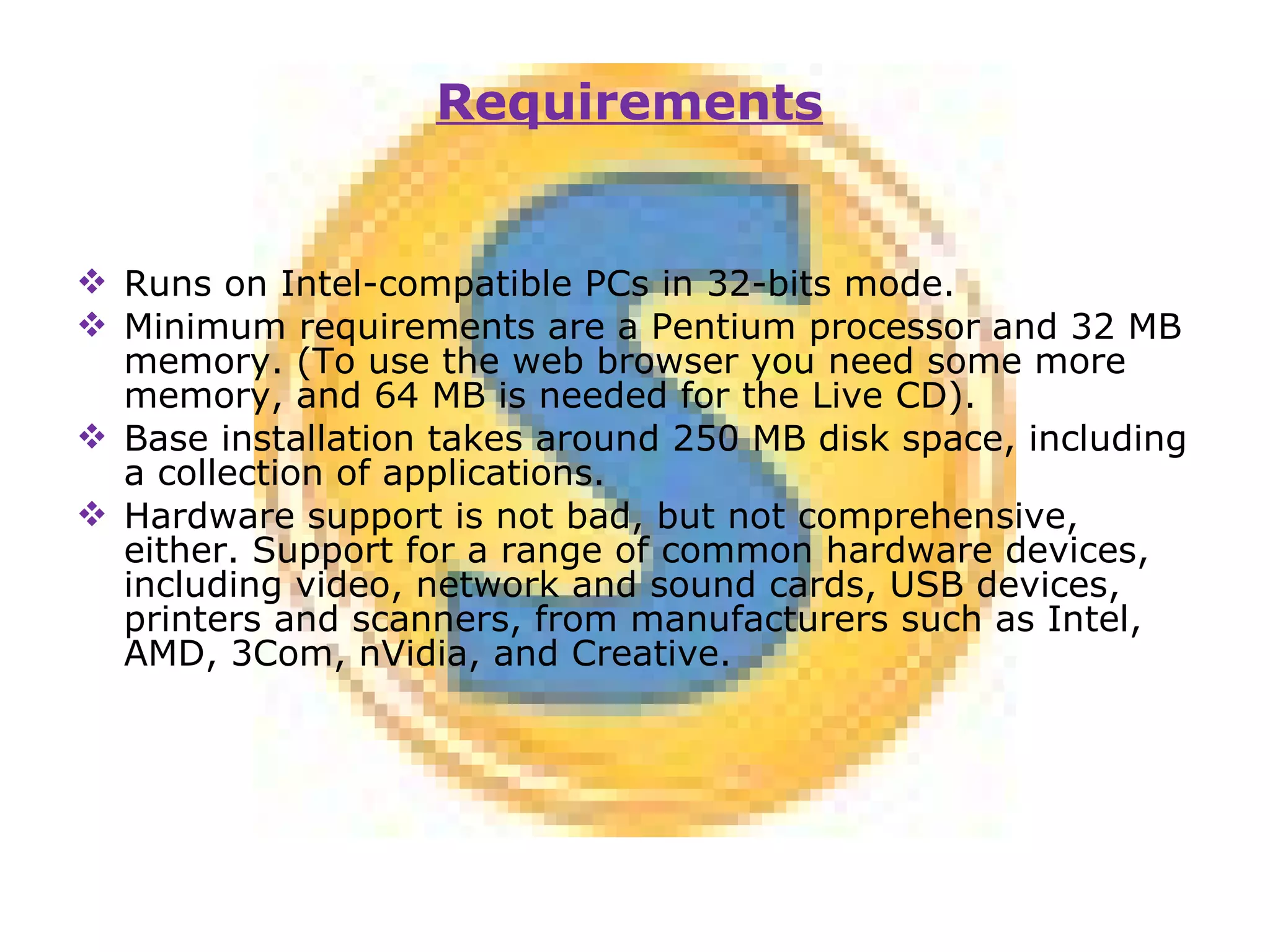 Runs on Intel-compatible PCs in 32-bits mode. Minimum requirements are a Pentium processor and 32 MB memory. (To use the web browser you need some more memory, and 64 MB is needed for the Live CD). Base installation takes around 250 MB disk space, including a collection of applications. Hardware support is not bad, but not comprehensive, either. Support for a range of common hardware devices, including video, network and sound cards, USB devices, printers and scanners, from manufacturers such as Intel, AMD, 3Com, nVidia, and Creative. Requirements 