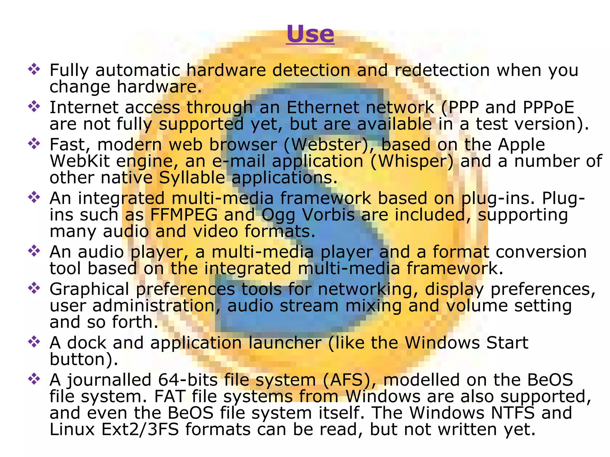 Fully automatic hardware detection and redetection when you change hardware. Internet access through an Ethernet network (PPP and PPPoE are not fully supported yet, but are available in a test version). Fast, modern web browser (Webster), based on the Apple WebKit engine, an e-mail application (Whisper) and a number of other native Syllable applications. An integrated multi-media framework based on plug-ins. Plug-ins such as FFMPEG and Ogg Vorbis are included, supporting many audio and video formats. An audio player, a multi-media player and a format conversion tool based on the integrated multi-media framework.  Graphical preferences tools for networking, display preferences, user administration, audio stream mixing and volume setting and so forth. A dock and application launcher (like the Windows Start button). A journalled 64-bits file system (AFS), modelled on the BeOS file system. FAT file systems from Windows are also supported, and even the BeOS file system itself. The Windows NTFS and Linux Ext2/3FS formats can be read, but not written yet. Use 