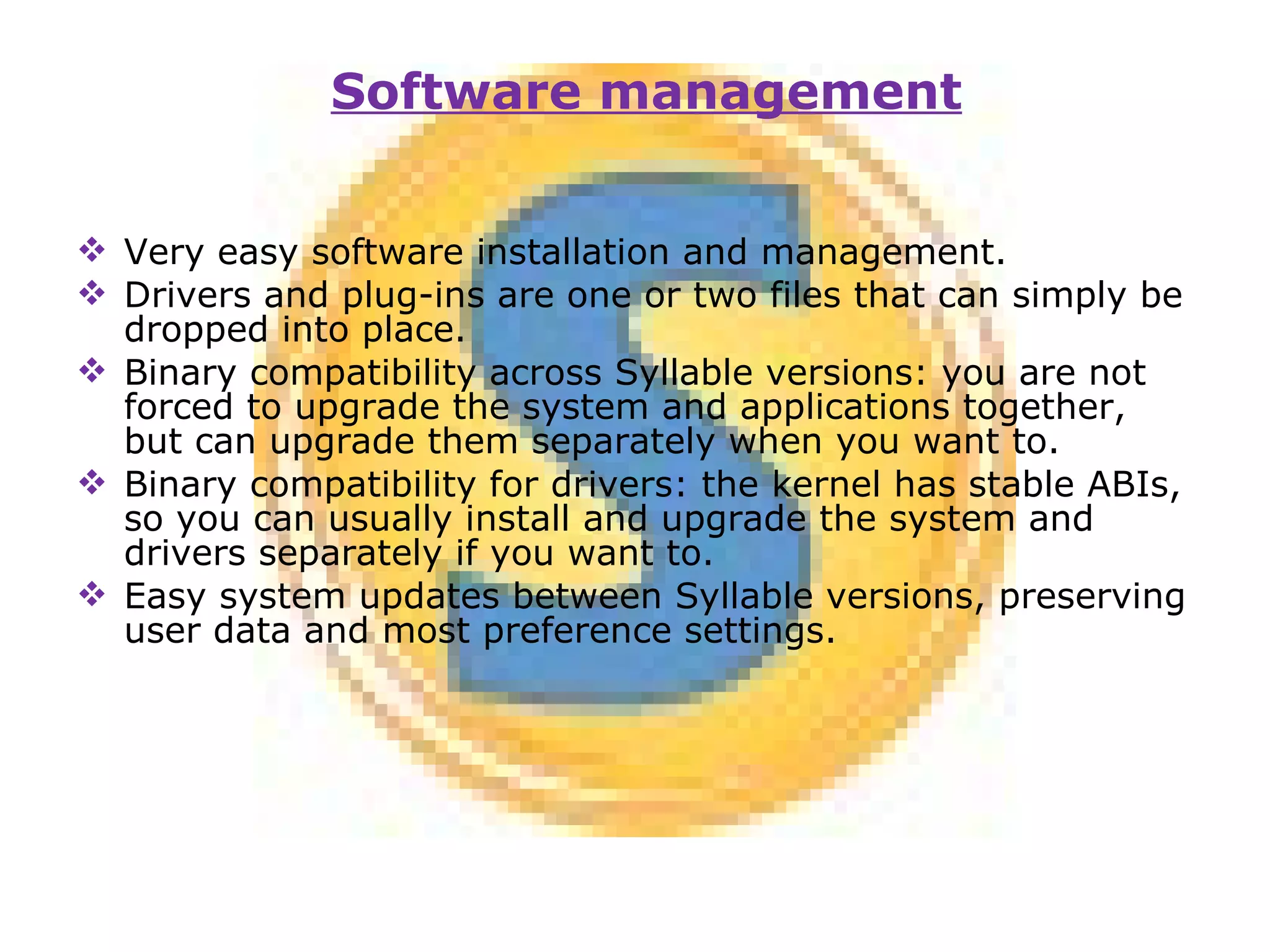 Very easy software installation and management. Drivers and plug-ins are one or two files that can simply be dropped into place. Binary compatibility across Syllable versions: you are not forced to upgrade the system and applications together, but can upgrade them separately when you want to. Binary compatibility for drivers: the kernel has stable ABIs, so you can usually install and upgrade the system and drivers separately if you want to. Easy system updates between Syllable versions, preserving user data and most preference settings. Software management 