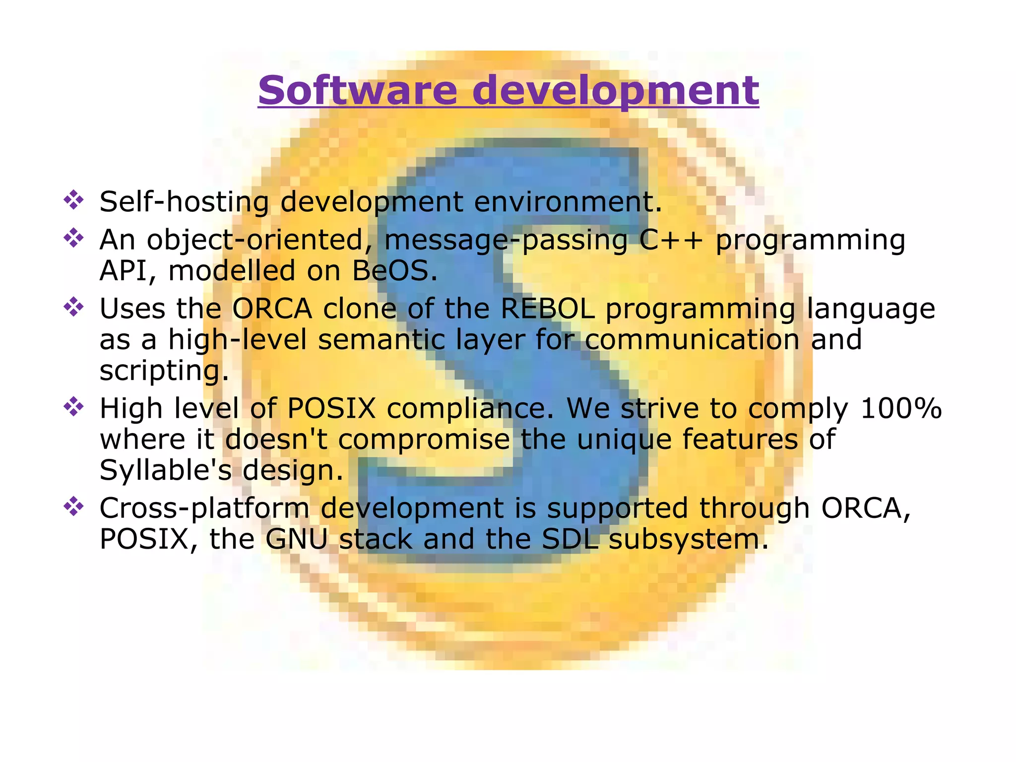 Self-hosting development environment. An object-oriented, message-passing C++ programming API, modelled on BeOS. Uses the ORCA clone of the REBOL programming language as a high-level semantic layer for communication and scripting. High level of POSIX compliance. We strive to comply 100% where it doesn't compromise the unique features of Syllable's design. Cross-platform development is supported through ORCA, POSIX, the GNU stack and the SDL subsystem. Software development 